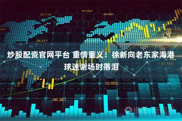 炒股配资官网平台 重情重义！徐新向老东家海港球迷谢场时落泪