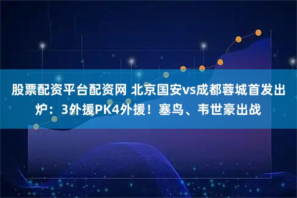 股票配资平台配资网 北京国安vs成都蓉城首发出炉：3外援PK4外援！塞鸟、韦世豪出战