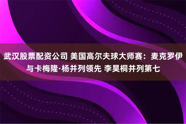 武汉股票配资公司 美国高尔夫球大师赛：麦克罗伊与卡梅隆·杨并列领先 李昊桐并列第七
