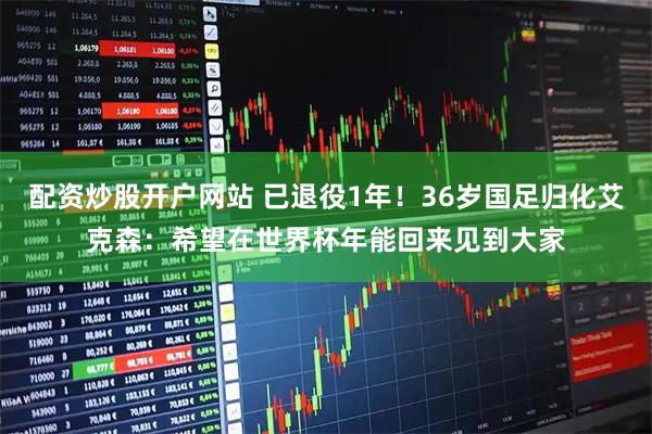 配资炒股开户网站 已退役1年！36岁国足归化艾克森：希望在世界杯年能回来见到大家