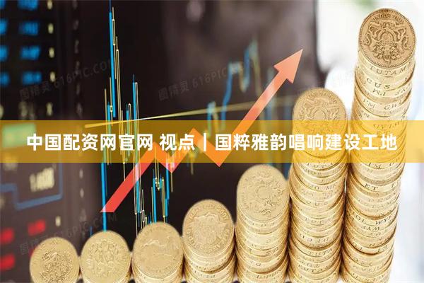 中国配资网官网 视点｜国粹雅韵唱响建设工地