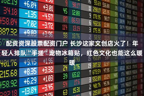 配资资深股票配资门户 长沙这家文创店火了！年轻人排队“手搓”宠物冰箱贴，红色文化也能这么暖