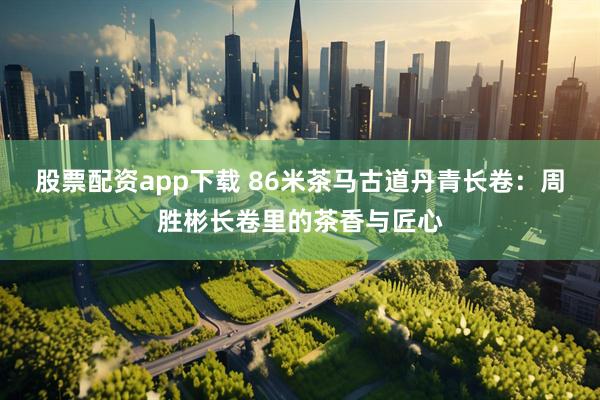 股票配资app下载 86米茶马古道丹青长卷：周胜彬长卷里的茶香与匠心