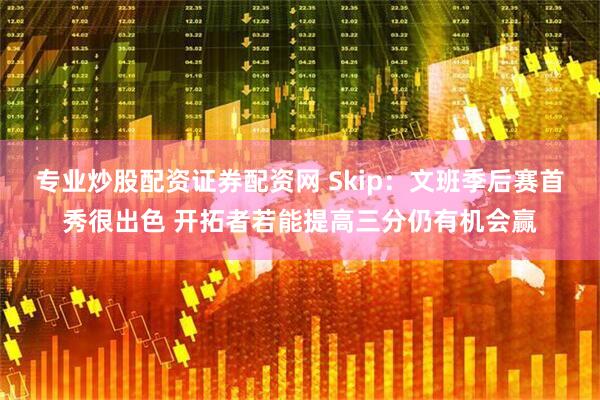 专业炒股配资证券配资网 Skip：文班季后赛首秀很出色 开拓者若能提高三分仍有机会赢