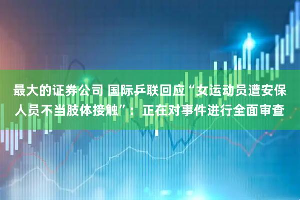 最大的证券公司 国际乒联回应“女运动员遭安保人员不当肢体接触”：正在对事件进行全面审查
