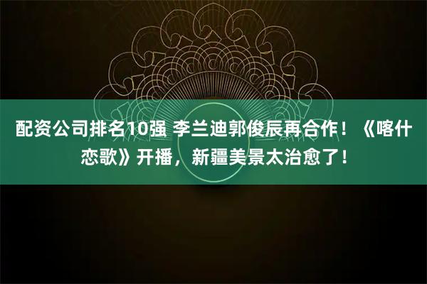 配资公司排名10强 李兰迪郭俊辰再合作！《喀什恋歌》开播，新疆美景太治愈了！