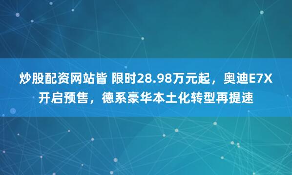 炒股配资网站皆 限时28.98万元起，奥迪E7X开启预售，德系豪华本土化转型再提速