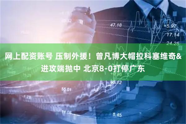 网上配资账号 压制外援！曾凡博大帽拉科塞维奇&进攻端抛中 北京8-0打停广东
