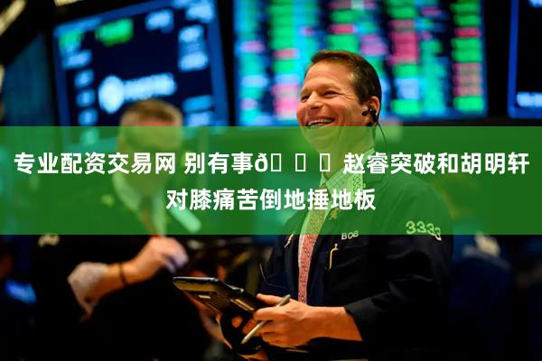 专业配资交易网 别有事🙏赵睿突破和胡明轩对膝痛苦倒地捶地板