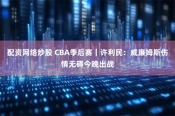 配资网络炒股 CBA季后赛｜许利民：威廉姆斯伤情无碍今晚出战
