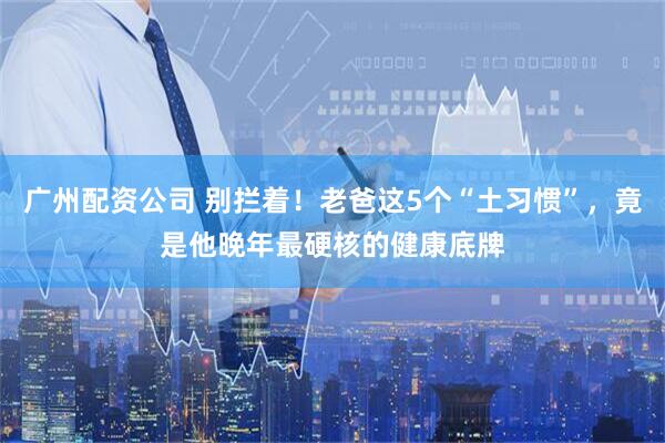 广州配资公司 别拦着！老爸这5个“土习惯”，竟是他晚年最硬核的健康底牌