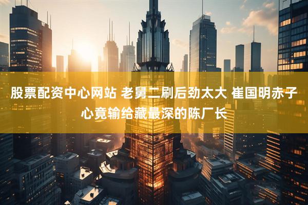 股票配资中心网站 老舅二刷后劲太大 崔国明赤子心竟输给藏最深的陈厂长